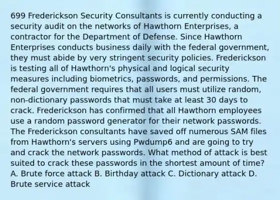 699 Frederickson Security Consultants is currently conducting a security audit on the networks of Hawthorn Enterprises, a contractor for the Department of Defense. Since Hawthorn Enterprises conducts business daily with the federal government, they must abide by very stringent security policies. Frederickson is testing all of Hawthorn's physical and logical security measures including biometrics, passwords, and permissions. The federal government requires that all users must utilize random, non-dictionary passwords that must take at least 30 days to crack. Frederickson has confirmed that all Hawthorn employees use a random password generator for their network passwords. The Frederickson consultants have saved off numerous SAM files from Hawthorn's servers using Pwdump6 and are going to try and crack the network passwords. What method of attack is best suited to crack these passwords in the shortest amount of time? A. Brute force attack B. Birthday attack C. Dictionary attack D. Brute service attack