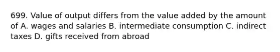 699. Value of output differs from the value added by the amount of A. wages and salaries B. intermediate consumption C. indirect taxes D. gifts received from abroad