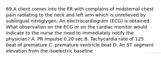 69.A client comes into the ER with complains of midsternal chest pain radiating to the neck and left arm which is unrelieved by sublingual nitroglygen. An electrocardiogram (ECG) is obtained. What observation on the ECG or on the cardiac monitor would indicate to the nurse the need to immediately notify the physician? A. PR impulse 0.20 sec B. Tachycardia rate of 125 beat of premature C. premature ventricle beat D. An ST segment elevation from the isoelectric baseline