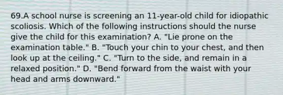 69.A school nurse is screening an 11-year-old child for idiopathic scoliosis. Which of the following instructions should the nurse give the child for this examination? A. "Lie prone on the examination table." B. "Touch your chin to your chest, and then look up at the ceiling." C. "Turn to the side, and remain in a relaxed position." D. "Bend forward from the waist with your head and arms downward."