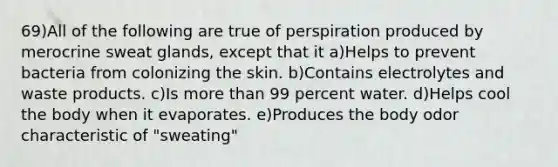 69)All of the following are true of perspiration produced by merocrine sweat glands, except that it a)Helps to prevent bacteria from colonizing the skin. b)Contains electrolytes and waste products. c)Is more than 99 percent water. d)Helps cool the body when it evaporates. e)Produces the body odor characteristic of "sweating"