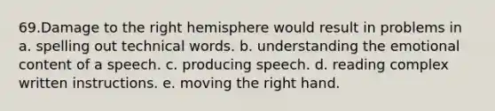 69.Damage to the right hemisphere would result in problems in a. spelling out technical words. b. understanding the emotional content of a speech. c. producing speech. d. reading complex written instructions. e. moving the right hand.