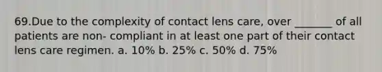 69.Due to the complexity of contact lens care, over _______ of all patients are non- compliant in at least one part of their contact lens care regimen. a. 10% b. 25% c. 50% d. 75%