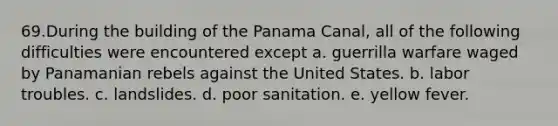 69.During the building of the Panama Canal, all of the following difficulties were encountered except a. guerrilla warfare waged by Panamanian rebels against the United States. b. labor troubles. c. landslides. d. poor sanitation. e. yellow fever.