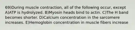 69)During muscle contraction, all of the following occur, except A)ATP is hydrolyzed. B)Myosin heads bind to actin. C)The H band becomes shorter. D)Calcium concentration in the sarcomere increases. E)Hemoglobin concentration in muscle fibers increase