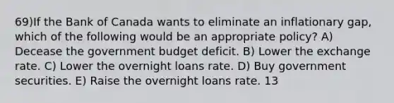 69)If the Bank of Canada wants to eliminate an inflationary gap, which of the following would be an appropriate policy? A) Decease the government budget deficit. B) Lower the exchange rate. C) Lower the overnight loans rate. D) Buy government securities. E) Raise the overnight loans rate. 13