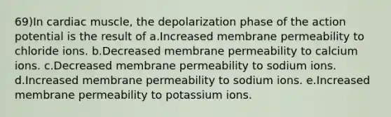 69)In cardiac muscle, the depolarization phase of the action potential is the result of a.Increased membrane permeability to chloride ions. b.Decreased membrane permeability to calcium ions. c.Decreased membrane permeability to sodium ions. d.Increased membrane permeability to sodium ions. e.Increased membrane permeability to potassium ions.