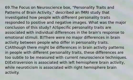 69.The Focus on Neuroscience box, "Personality Traits and Patterns of Brain Activity," described an fMRI study that investigated how people with different personality traits responded to positive and negative images. What was the major conclusion of this study? A)Specific personality traits are associated with individual differences in the brain's response to emotional stimuli. B)There were no major differences in brain activity between people who differ in personality traits. C)Although there might be differences in brain activity patterns in people with different personality traits, these differences are too subtle to be measured with current neuroscience techniques. D)Extraversion is associated with left hemisphere brain activity, while neuroticism is associated with right hemisphere brain activity.