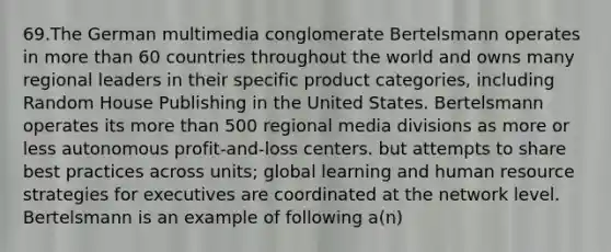 69.The German multimedia conglomerate Bertelsmann operates in <a href='https://www.questionai.com/knowledge/keWHlEPx42-more-than' class='anchor-knowledge'>more than</a> 60 countries throughout the world and owns many regional leaders in their specific product categories, including Random House Publishing in the United States. Bertelsmann operates its more than 500 regional media divisions as more or less autonomous profit-and-loss centers. but attempts to share best practices across units; global learning and human resource strategies for executives are coordinated at the network level. Bertelsmann is an example of following a(n)