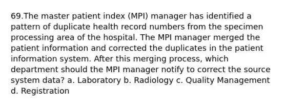 69.The master patient index (MPI) manager has identified a pattern of duplicate health record numbers from the specimen processing area of the hospital. The MPI manager merged the patient information and corrected the duplicates in the patient information system. After this merging process, which department should the MPI manager notify to correct the source system data? a. Laboratory b. Radiology c. Quality Management d. Registration