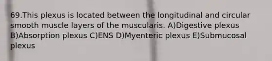 69.This plexus is located between the longitudinal and circular smooth muscle layers of the muscularis. A)Digestive plexus B)Absorption plexus C)ENS D)Myenteric plexus E)Submucosal plexus