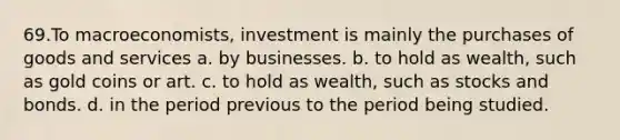 69.To macroeconomists, investment is mainly the purchases of goods and services a. by businesses. b. to hold as wealth, such as gold coins or art. c. to hold as wealth, such as stocks and bonds. d. in the period previous to the period being studied.