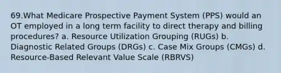 69.What Medicare Prospective Payment System (PPS) would an OT employed in a long term facility to direct therapy and billing procedures? a. Resource Utilization Grouping (RUGs) b. Diagnostic Related Groups (DRGs) c. Case Mix Groups (CMGs) d. Resource-Based Relevant Value Scale (RBRVS)