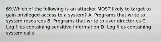 69.Which of the following is an attacker MOST likely to target to gain privileged access to a system? A. Programs that write to system resources B. Programs that write to user directories C. Log files containing sensitive information D. Log files containing system calls