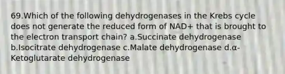 69.Which of the following dehydrogenases in the Krebs cycle does not generate the reduced form of NAD+ that is brought to the electron transport chain? a.Succinate dehydrogenase b.Isocitrate dehydrogenase c.Malate dehydrogenase d.α-Ketoglutarate dehydrogenase