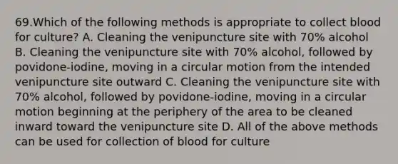 69.Which of the following methods is appropriate to collect blood for culture? A. Cleaning the venipuncture site with 70% alcohol B. Cleaning the venipuncture site with 70% alcohol, followed by povidone-iodine, moving in a circular motion from the intended venipuncture site outward C. Cleaning the venipuncture site with 70% alcohol, followed by povidone-iodine, moving in a circular motion beginning at the periphery of the area to be cleaned inward toward the venipuncture site D. All of the above methods can be used for collection of blood for culture