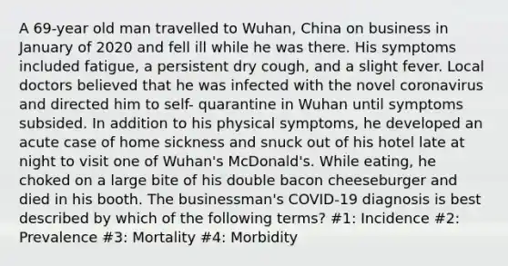 A 69-year old man travelled to Wuhan, China on business in January of 2020 and fell ill while he was there. His symptoms included fatigue, a persistent dry cough, and a slight fever. Local doctors believed that he was infected with the novel coronavirus and directed him to self- quarantine in Wuhan until symptoms subsided. In addition to his physical symptoms, he developed an acute case of home sickness and snuck out of his hotel late at night to visit one of Wuhan's McDonald's. While eating, he choked on a large bite of his double bacon cheeseburger and died in his booth. The businessman's COVID-19 diagnosis is best described by which of the following terms? #1: Incidence #2: Prevalence #3: Mortality #4: Morbidity