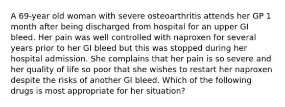 A 69-year old woman with severe osteoarthritis attends her GP 1 month after being discharged from hospital for an upper GI bleed. Her pain was well controlled with naproxen for several years prior to her GI bleed but this was stopped during her hospital admission. She complains that her pain is so severe and her quality of life so poor that she wishes to restart her naproxen despite the risks of another GI bleed. Which of the following drugs is most appropriate for her situation?