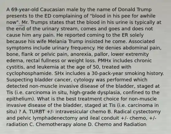 A 69-year-old Caucasian male by the name of Donald Trump presents to the ED complaining of "blood in his pee for awhile now". Mr. Trumps states that the blood in his urine is typically at the end of the urinary stream, comes and goes and does not cause him any pain. He reported coming to the ER solely because his wife Melania Trump insisted he come. Associated symptoms include urinary frequency. He denies abdominal pain, bone, flank or pelvic pain, anorexia, pallor, lower extremity edema, rectal fullness or weight loss. PMHx includes chronic cystitis, and leukemia at the age of 50, treated with cyclophosphamide. SHx includes a 30-pack-year smoking history. Suspecting bladder cancer, cytology was performed which detected non-muscle invasive disease of the bladder, staged at Tis (i.e. carcinoma in situ, high-grade dysplasia, confined to the epithelium). What is the best treatment choice for non-muscle invasive disease of the bladder, staged at Tis (i.e. carcinoma in situ) ? A. TURBT +/- intravesicular chemo B. Radical cystectomy and pelvic lymphadenectomy and ileal conduit +/- chemo, +/- radiation C. Chemotherapy alone D. Chemo and Radiation