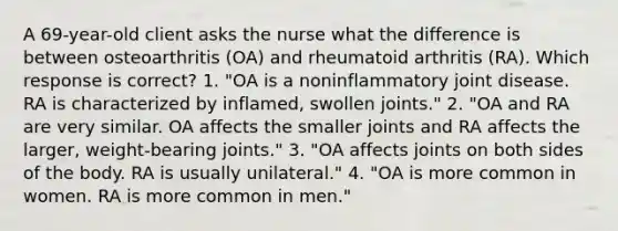 A 69-year-old client asks the nurse what the difference is between osteoarthritis (OA) and rheumatoid arthritis (RA). Which response is correct? 1. "OA is a noninflammatory joint disease. RA is characterized by inflamed, swollen joints." 2. "OA and RA are very similar. OA affects the smaller joints and RA affects the larger, weight-bearing joints." 3. "OA affects joints on both sides of the body. RA is usually unilateral." 4. "OA is more common in women. RA is more common in men."