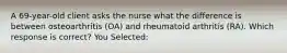 A 69-year-old client asks the nurse what the difference is between osteoarthritis (OA) and rheumatoid arthritis (RA). Which response is correct? You Selected: