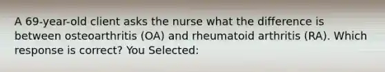 A 69-year-old client asks the nurse what the difference is between osteoarthritis (OA) and rheumatoid arthritis (RA). Which response is correct? You Selected: