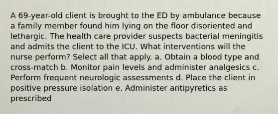 A 69-year-old client is brought to the ED by ambulance because a family member found him lying on the floor disoriented and lethargic. The health care provider suspects bacterial meningitis and admits the client to the ICU. What interventions will the nurse perform? Select all that apply. a. Obtain a blood type and cross-match b. Monitor pain levels and administer analgesics c. Perform frequent neurologic assessments d. Place the client in positive pressure isolation e. Administer antipyretics as prescribed