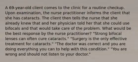 A 69-year-old client comes to the clinic for a routine checkup. Upon examination, the nurse practitioner informs the client that she has cataracts. The client then tells the nurse that she already knew that and her physician told her that she could use bifocals and that would take care of the problem. What would be the best response by the nurse practitioner? "Strong bifocal lenses can often cure cataracts." "Surgery is the only effective treatment for cataracts." "The doctor was correct and you are doing everything you can to help with this condition." "You are wrong and should not listen to your doctor."