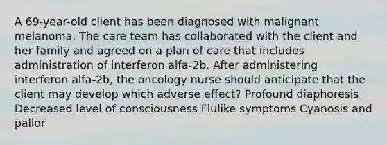 A 69-year-old client has been diagnosed with malignant melanoma. The care team has collaborated with the client and her family and agreed on a plan of care that includes administration of interferon alfa-2b. After administering interferon alfa-2b, the oncology nurse should anticipate that the client may develop which adverse effect? Profound diaphoresis Decreased level of consciousness Flulike symptoms Cyanosis and pallor