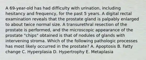 A 69-year-old has had difficulty with urination, including hesitancy and frequency, for the past 5 years. A digital rectal examination reveals that the prostate gland is palpably enlarged to about twice normal size. A transurethral resection of the prostate is performed, and the microscopic appearance of the prostate "chips" obtained is that of nodules of glands with intervening stroma. Which of the following pathologic processes has most likely occurred in the prostate? A. Apoptosis B. Fatty change C. Hyperplasia D. Hypertrophy E. Metaplasia