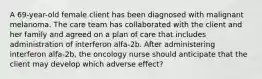 A 69-year-old female client has been diagnosed with malignant melanoma. The care team has collaborated with the client and her family and agreed on a plan of care that includes administration of interferon alfa-2b. After administering interferon alfa-2b, the oncology nurse should anticipate that the client may develop which adverse effect?