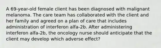 A 69-year-old female client has been diagnosed with malignant melanoma. The care team has collaborated with the client and her family and agreed on a plan of care that includes administration of interferon alfa-2b. After administering interferon alfa-2b, the oncology nurse should anticipate that the client may develop which adverse effect?