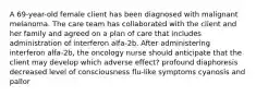 A 69-year-old female client has been diagnosed with malignant melanoma. The care team has collaborated with the client and her family and agreed on a plan of care that includes administration of interferon alfa-2b. After administering interferon alfa-2b, the oncology nurse should anticipate that the client may develop which adverse effect? profound diaphoresis decreased level of consciousness flu-like symptoms cyanosis and pallor