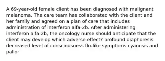 A 69-year-old female client has been diagnosed with malignant melanoma. The care team has collaborated with the client and her family and agreed on a plan of care that includes administration of interferon alfa-2b. After administering interferon alfa-2b, the oncology nurse should anticipate that the client may develop which adverse effect? profound diaphoresis decreased level of consciousness flu-like symptoms cyanosis and pallor