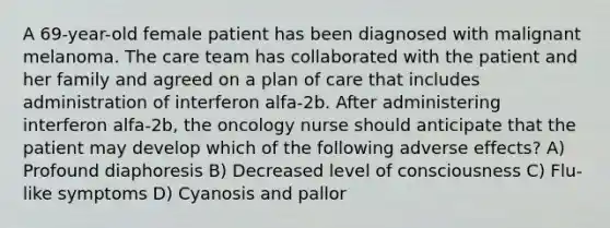 A 69-year-old female patient has been diagnosed with malignant melanoma. The care team has collaborated with the patient and her family and agreed on a plan of care that includes administration of interferon alfa-2b. After administering interferon alfa-2b, the oncology nurse should anticipate that the patient may develop which of the following adverse effects? A) Profound diaphoresis B) Decreased level of consciousness C) Flu-like symptoms D) Cyanosis and pallor