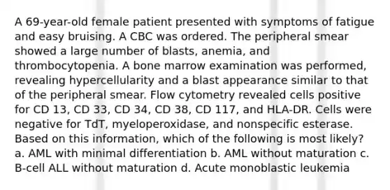 A 69-year-old female patient presented with symptoms of fatigue and easy bruising. A CBC was ordered. The peripheral smear showed a large number of blasts, anemia, and thrombocytopenia. A bone marrow examination was performed, revealing hypercellularity and a blast appearance similar to that of the peripheral smear. Flow cytometry revealed cells positive for CD 13, CD 33, CD 34, CD 38, CD 117, and HLA-DR. Cells were negative for TdT, myeloperoxidase, and nonspecific esterase. Based on this information, which of the following is most likely? a. AML with minimal differentiation b. AML without maturation c. B-cell ALL without maturation d. Acute monoblastic leukemia