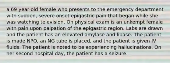 a 69-year-old female who presents to the emergency department with sudden, severe onset epigastric pain that began while she was watching television. On physical exam is an unkempt female with pain upon palpation of the epigastric region. Labs are drawn and the patient has an elevated amylase and lipase. The patient is made NPO, an NG tube is placed, and the patient is given IV fluids. The patient is noted to be experiencing hallucinations. On her second hospital day, the patient has a seizure.