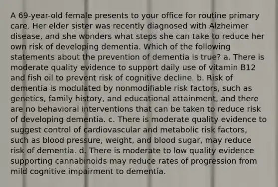 A 69-year-old female presents to your office for routine primary care. Her elder sister was recently diagnosed with Alzheimer disease, and she wonders what steps she can take to reduce her own risk of developing dementia. Which of the following statements about the prevention of dementia is true? a. There is moderate quality evidence to support daily use of vitamin B12 and fish oil to prevent risk of cognitive decline. b. Risk of dementia is modulated by nonmodifiable risk factors, such as genetics, family history, and educational attainment, and there are no behavioral interventions that can be taken to reduce risk of developing dementia. c. There is moderate quality evidence to suggest control of cardiovascular and metabolic risk factors, such as blood pressure, weight, and blood sugar, may reduce risk of dementia. d. There is moderate to low quality evidence supporting cannabinoids may reduce rates of progression from mild cognitive impairment to dementia.