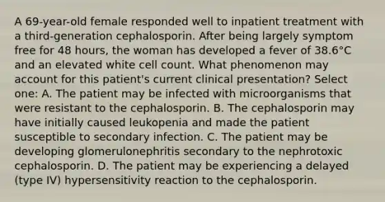 A 69-year-old female responded well to inpatient treatment with a third-generation cephalosporin. After being largely symptom free for 48 hours, the woman has developed a fever of 38.6°C and an elevated white cell count. What phenomenon may account for this patient's current clinical presentation? Select one: A. The patient may be infected with microorganisms that were resistant to the cephalosporin. B. The cephalosporin may have initially caused leukopenia and made the patient susceptible to secondary infection. C. The patient may be developing glomerulonephritis secondary to the nephrotoxic cephalosporin. D. The patient may be experiencing a delayed (type IV) hypersensitivity reaction to the cephalosporin.