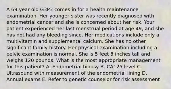 A 69-year-old G3P3 comes in for a health maintenance examination. Her younger sister was recently diagnosed with endometrial cancer and she is concerned about her risk. Your patient experienced her last menstrual period at age 49, and she has not had any bleeding since. Her medications include only a multivitamin and supplemental calcium. She has no other significant family history. Her physical examination including a pelvic examination is normal. She is 5 feet 5 inches tall and weighs 120 pounds. What is the most appropriate management for this patient? A. Endometrial biopsy B. CA125 level C. Ultrasound with measurement of the endometrial lining D. Annual exams E. Refer to genetic counselor for risk assessment