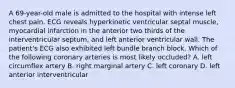 A 69-year-old male is admitted to the hospital with intense left chest pain. ECG reveals hyperkinetic ventricular septal muscle, myocardial infarction in the anterior two thirds of the interventricular septum, and left anterior ventricular wall. The patient's ECG also exhibited left bundle branch block. Which of the following coronary arteries is most likely occluded? A. left circumflex artery B. right marginal artery C. left coronary D. left anterior interventricular