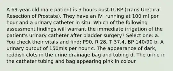 A 69-year-old male patient is 3 hours post-TURP (Trans Urethral Resection of Prostate). They have an IVI running at 100 ml per hour and a urinary catheter in situ. Which of the following assessment findings will warrant the immediate irrigation of the patient's urinary catheter after bladder surgery? Select one: a. You check their vitals and find: P90, R 28, T 37.4, BP 140/90 b. A urinary output of 150mls per hour c. The appearance of dark, reddish clots in the urine drainage bag and tubing d. The urine in the catheter tubing and bag appearing pink in colour