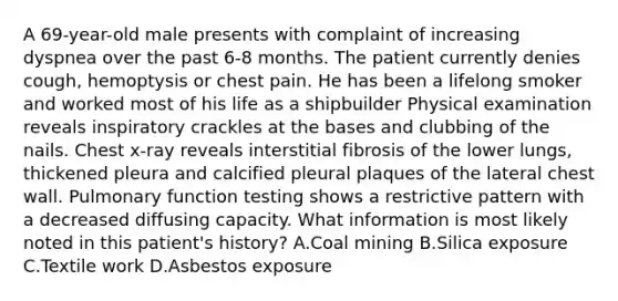 A 69-year-old male presents with complaint of increasing dyspnea over the past 6-8 months. The patient currently denies cough, hemoptysis or chest pain. He has been a lifelong smoker and worked most of his life as a shipbuilder Physical examination reveals inspiratory crackles at the bases and clubbing of the nails. Chest x-ray reveals interstitial fibrosis of the lower lungs, thickened pleura and calcified pleural plaques of the lateral chest wall. Pulmonary function testing shows a restrictive pattern with a decreased diffusing capacity. What information is most likely noted in this patient's history? A.Coal mining B.Silica exposure C.Textile work D.Asbestos exposure