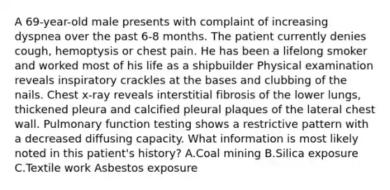 A 69-year-old male presents with complaint of increasing dyspnea over the past 6-8 months. The patient currently denies cough, hemoptysis or chest pain. He has been a lifelong smoker and worked most of his life as a shipbuilder Physical examination reveals inspiratory crackles at the bases and clubbing of the nails. Chest x-ray reveals interstitial fibrosis of the lower lungs, thickened pleura and calcified pleural plaques of the lateral chest wall. Pulmonary function testing shows a restrictive pattern with a decreased diffusing capacity. What information is most likely noted in this patient's history? A.Coal mining B.Silica exposure C.Textile work Asbestos exposure