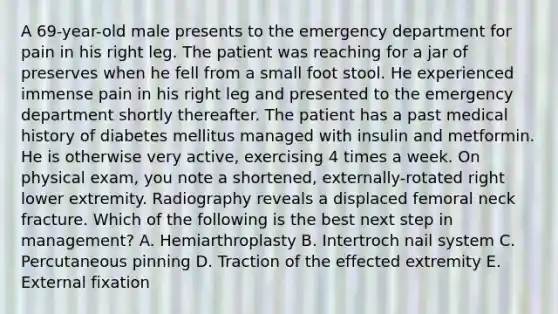 A 69-year-old male presents to the emergency department for pain in his right leg. The patient was reaching for a jar of preserves when he fell from a small foot stool. He experienced immense pain in his right leg and presented to the emergency department shortly thereafter. The patient has a past medical history of diabetes mellitus managed with insulin and metformin. He is otherwise very active, exercising 4 times a week. On physical exam, you note a shortened, externally-rotated right lower extremity. Radiography reveals a displaced femoral neck fracture. Which of the following is the best next step in management? A. Hemiarthroplasty B. Intertroch nail system C. Percutaneous pinning D. Traction of the effected extremity E. External fixation