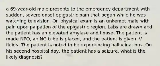 a 69-year-old male presents to the emergency department with sudden, severe onset epigastric pain that began while he was watching television. On physical exam is an unkempt male with pain upon palpation of the epigastric region. Labs are drawn and the patient has an elevated amylase and lipase. The patient is made NPO, an NG tube is placed, and the patient is given IV fluids. The patient is noted to be experiencing hallucinations. On his second hospital day, the patient has a seizure. what is the likely diagnosis?