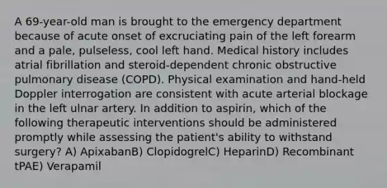 A 69-year-old man is brought to the emergency department because of acute onset of excruciating pain of the left forearm and a pale, pulseless, cool left hand. Medical history includes atrial fibrillation and steroid-dependent chronic obstructive pulmonary disease (COPD). Physical examination and hand-held Doppler interrogation are consistent with acute arterial blockage in the left ulnar artery. In addition to aspirin, which of the following therapeutic interventions should be administered promptly while assessing the patient's ability to withstand surgery? A) ApixabanB) ClopidogrelC) HeparinD) Recombinant tPAE) Verapamil