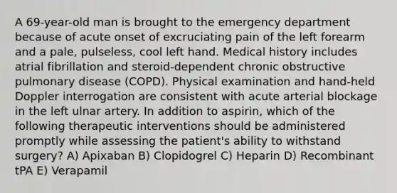 A 69-year-old man is brought to the emergency department because of acute onset of excruciating pain of the left forearm and a pale, pulseless, cool left hand. Medical history includes atrial fibrillation and steroid-dependent chronic obstructive pulmonary disease (COPD). Physical examination and hand-held Doppler interrogation are consistent with acute arterial blockage in the left ulnar artery. In addition to aspirin, which of the following therapeutic interventions should be administered promptly while assessing the patient's ability to withstand surgery? A) Apixaban B) Clopidogrel C) Heparin D) Recombinant tPA E) Verapamil