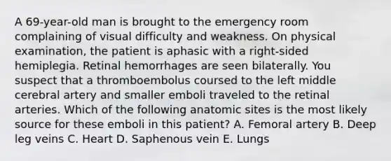 A 69-year-old man is brought to the emergency room complaining of visual difficulty and weakness. On physical examination, the patient is aphasic with a right-sided hemiplegia. Retinal hemorrhages are seen bilaterally. You suspect that a thromboembolus coursed to the left middle cerebral artery and smaller emboli traveled to the retinal arteries. Which of the following anatomic sites is the most likely source for these emboli in this patient? A. Femoral artery B. Deep leg veins C. Heart D. Saphenous vein E. Lungs