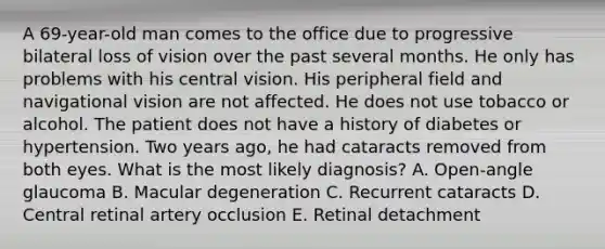 A 69-year-old man comes to the office due to progressive bilateral loss of vision over the past several months. He only has problems with his central vision. His peripheral field and navigational vision are not affected. He does not use tobacco or alcohol. The patient does not have a history of diabetes or hypertension. Two years ago, he had cataracts removed from both eyes. What is the most likely diagnosis? A. Open-angle glaucoma B. Macular degeneration C. Recurrent cataracts D. Central retinal artery occlusion E. Retinal detachment